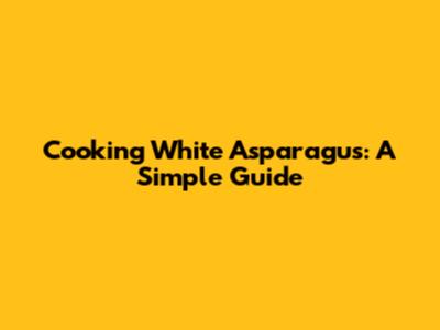 Cooking White Asparagus: A Simple Guide