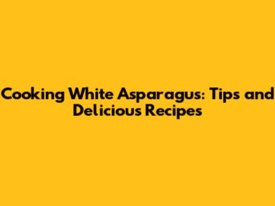 Cooking White Asparagus: Tips and Delicious Recipes