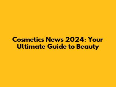 Cosmetics News 2024: Your Ultimate Guide to Beauty
