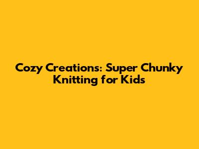 Cozy Creations: Super Chunky Knitting for Kids