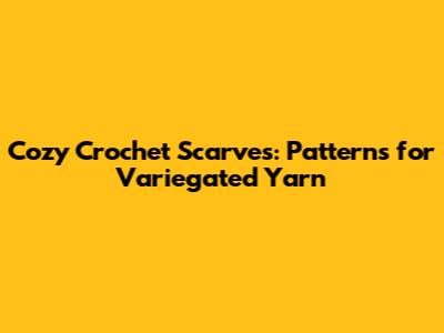 Cozy Crochet Scarves: Patterns for Variegated Yarn
