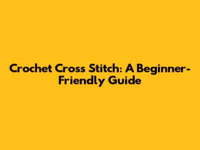 Crochet Cross Stitch: A Beginner-Friendly Guide