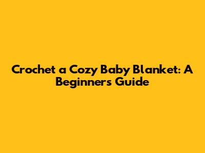 Crochet a Cozy Baby Blanket: A Beginner's Guide