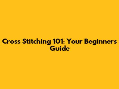 Cross Stitching 101: Your Beginner's Guide