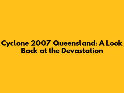 Cyclone 2007 Queensland: A Look Back at the Devastation