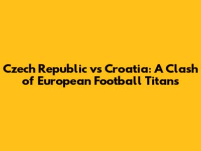 Czech Republic vs Croatia: A Clash of European Football Titans