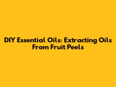 DIY Essential Oils: Extracting Oils From Fruit Peels