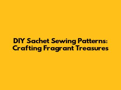 DIY Sachet Sewing Patterns: Crafting Fragrant Treasures