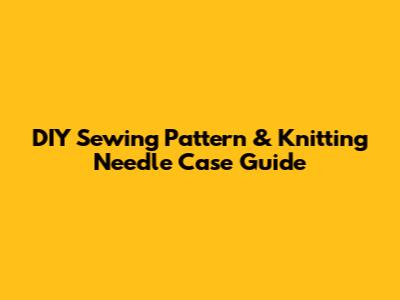 DIY Sewing Pattern & Knitting Needle Case Guide