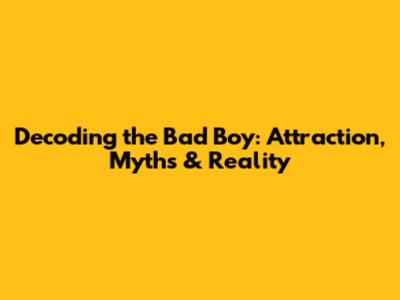 Decoding the Bad Boy: Attraction, Myths & Reality