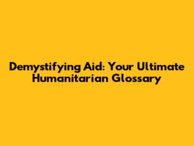 Demystifying Aid: Your Ultimate Humanitarian Glossary