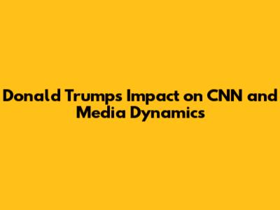 Donald Trump's Impact on CNN and Media Dynamics