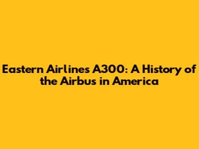 Eastern Airlines A300: A History of the Airbus in America