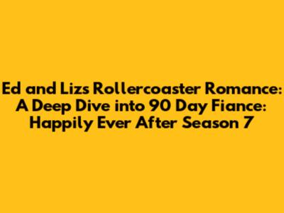 Ed and Liz's Rollercoaster Romance: A Deep Dive into 90 Day Fiance: Happily Ever After Season 7