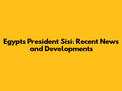Egypt's President Sisi: Recent News and Developments