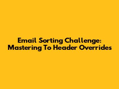 Email Sorting Challenge: Mastering 'To' Header Overrides
