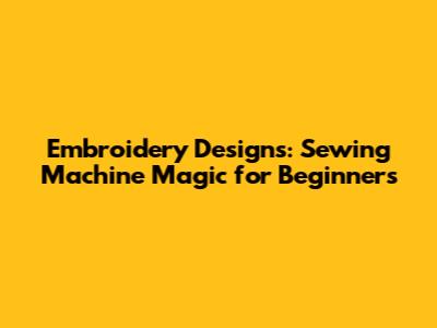 Embroidery Designs: Sewing Machine Magic for Beginners