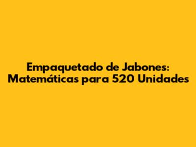 Empaquetado de Jabones: Matemáticas para 520 Unidades