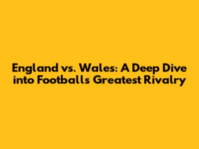 England vs. Wales: A Deep Dive into Football's Greatest Rivalry