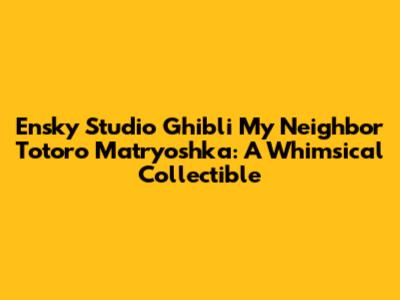 Ensky Studio Ghibli My Neighbor Totoro Matryoshka: A Whimsical Collectible