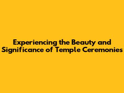 Experiencing the Beauty and Significance of Temple Ceremonies