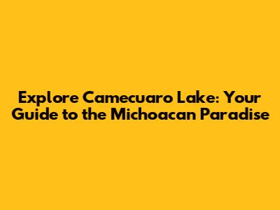 Explore Camecuaro Lake: Your Guide to the Michoacan Paradise
