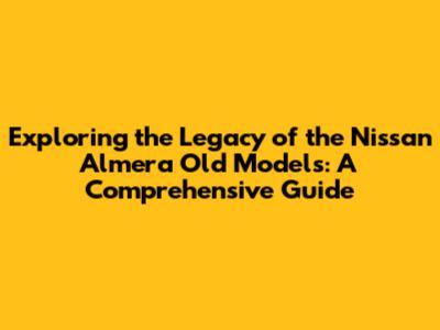 Exploring the Legacy of the Nissan Almera Old Models: A Comprehensive Guide