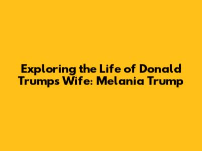 Exploring the Life of Donald Trump's Wife: Melania Trump