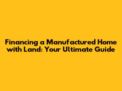 Financing a Manufactured Home with Land: Your Ultimate Guide