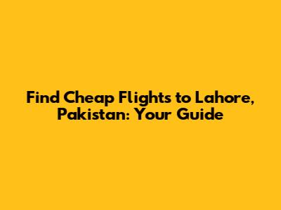 Find Cheap Flights to Lahore, Pakistan: Your Guide