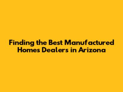 Finding the Best Manufactured Homes Dealers in Arizona