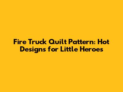 Fire Truck Quilt Pattern: Hot Designs for Little Heroes