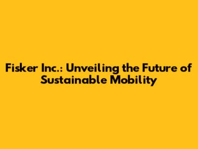 Fisker Inc.: Unveiling the Future of Sustainable Mobility