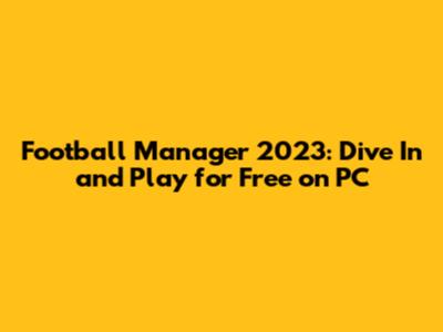 Football Manager 2023: Dive In and Play for Free on PC