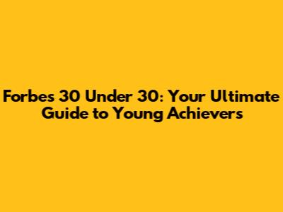 Forbes 30 Under 30: Your Ultimate Guide to Young Achievers