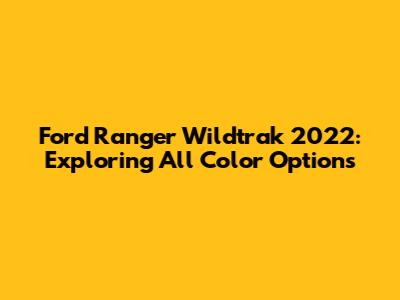 Ford Ranger Wildtrak 2022: Exploring All Color Options