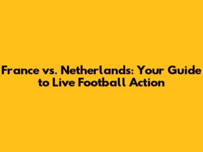 France vs. Netherlands: Your Guide to Live Football Action
