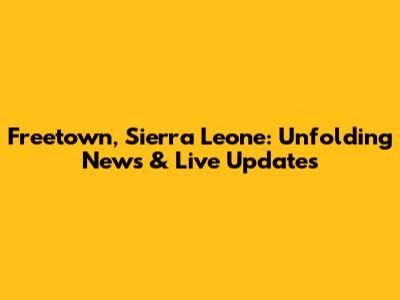 Freetown, Sierra Leone: Unfolding News & Live Updates