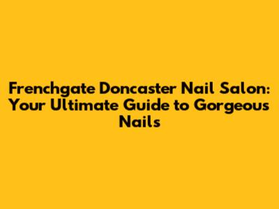 Frenchgate Doncaster Nail Salon: Your Ultimate Guide to Gorgeous Nails