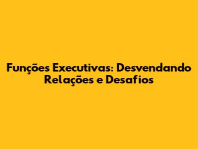 Funções Executivas: Desvendando Relações e Desafios
