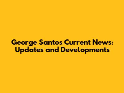George Santos' Current News: Updates and Developments