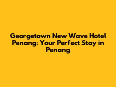 Georgetown New Wave Hotel Penang: Your Perfect Stay in Penang