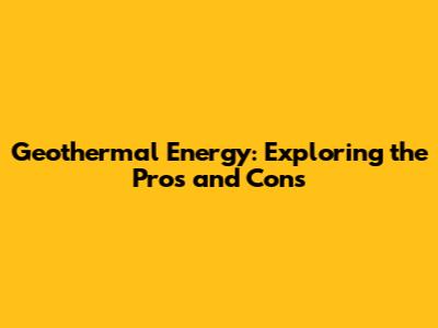 Geothermal Energy: Exploring the Pros and Cons