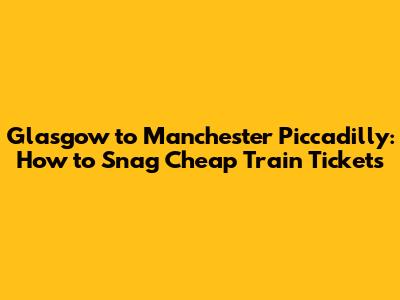 Glasgow to Manchester Piccadilly: How to Snag Cheap Train Tickets