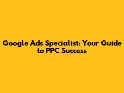 Google Ads Specialist: Your Guide to PPC Success
