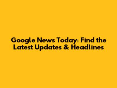 Google News Today: Find the Latest Updates & Headlines
