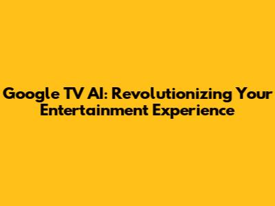 Google TV AI: Revolutionizing Your Entertainment Experience
