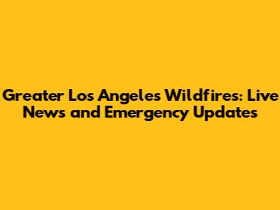 Greater Los Angeles Wildfires: Live News and Emergency Updates