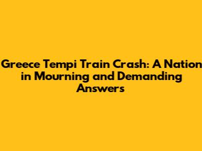 Greece Tempi Train Crash: A Nation in Mourning and Demanding Answers