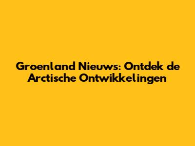Groenland Nieuws: Ontdek de Arctische Ontwikkelingen